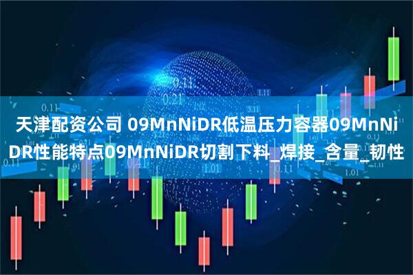 天津配资公司 09MnNiDR低温压力容器09MnNiDR性能特点09MnNiDR切割下料_焊接_含量_韧性