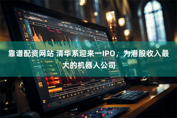 靠谱配资网站 清华系迎来一IPO，为港股收入最大的机器人公司