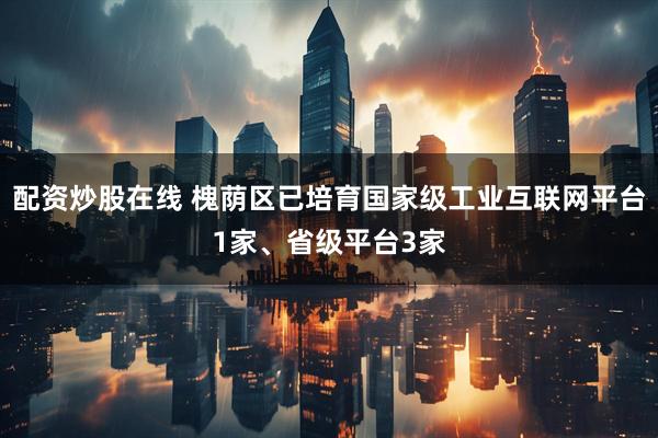 配资炒股在线 槐荫区已培育国家级工业互联网平台1家、省级平台3家