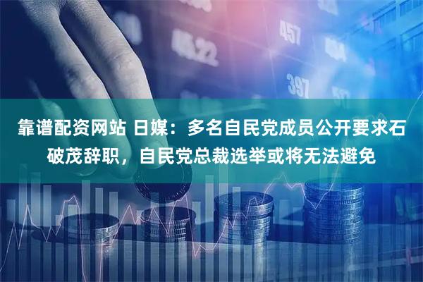 靠谱配资网站 日媒：多名自民党成员公开要求石破茂辞职，自民党总裁选举或将无法避免