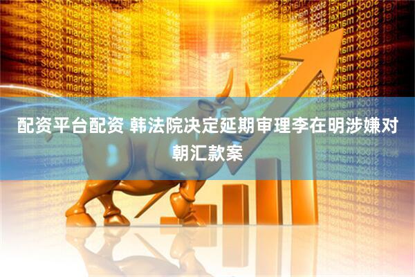 配资平台配资 韩法院决定延期审理李在明涉嫌对朝汇款案