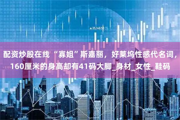 配资炒股在线 “寡姐”斯嘉丽，好莱坞性感代名词，160厘米的身高却有41码大脚_身材_女性_鞋码