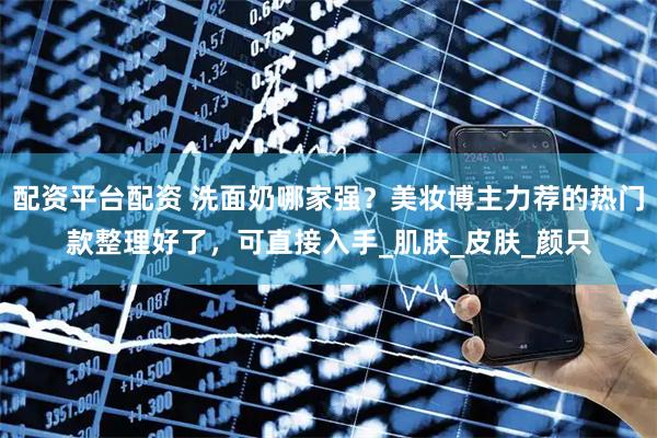 配资平台配资 洗面奶哪家强？美妆博主力荐的热门款整理好了，可直接入手_肌肤_皮肤_颜只