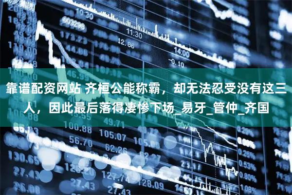靠谱配资网站 齐桓公能称霸，却无法忍受没有这三人，因此最后落得凄惨下场_易牙_管仲_齐国