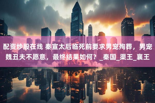 配资炒股在线 秦宣太后临死前要求男宠殉葬，男宠魏丑夫不愿意，最终结果如何？_秦国_渠王_襄王