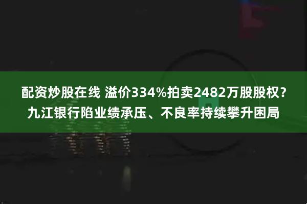 配资炒股在线 溢价334%拍卖2482万股股权？九江银行陷业绩承压、不良率持续攀升困局