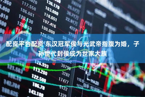 配资平台配资 东汉冠军侯与光武帝指腹为婚，子孙世代封侯成为世家大族
