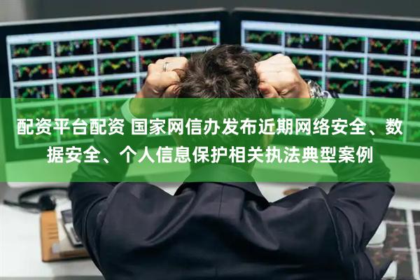 配资平台配资 国家网信办发布近期网络安全、数据安全、个人信息保护相关执法典型案例