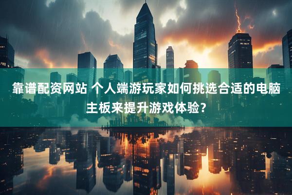 靠谱配资网站 个人端游玩家如何挑选合适的电脑主板来提升游戏体验？
