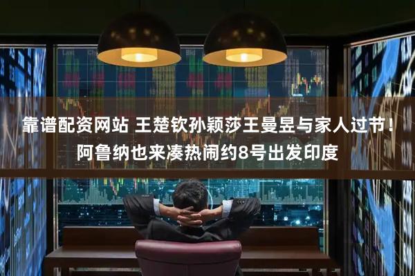靠谱配资网站 王楚钦孙颖莎王曼昱与家人过节！阿鲁纳也来凑热闹约8号出发印度
