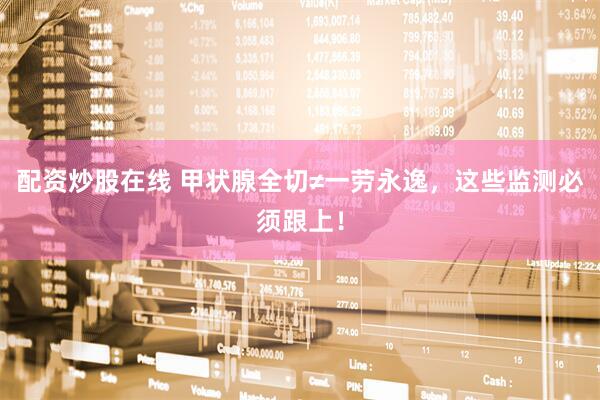 配资炒股在线 甲状腺全切≠一劳永逸，这些监测必须跟上！