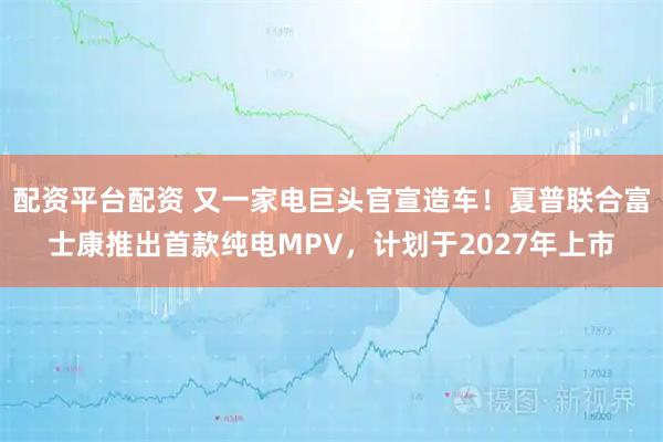 配资平台配资 又一家电巨头官宣造车！夏普联合富士康推出首款纯电MPV，计划于2027年上市