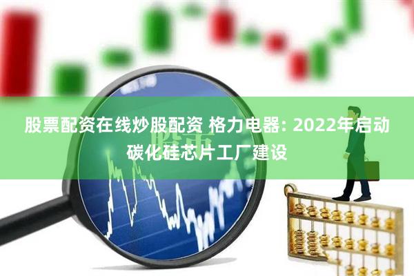 股票配资在线炒股配资 格力电器: 2022年启动碳化硅芯片工厂建设
