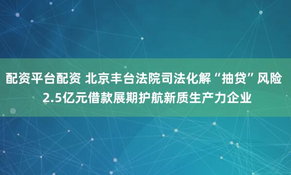 配资平台配资 北京丰台法院司法化解“抽贷”风险  2.5亿元借款展期护航新质生产力企业